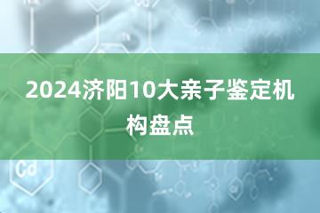 2024济阳10大亲子鉴定机构盘点