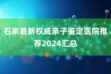 石家最新权威亲子鉴定医院推荐2024汇总