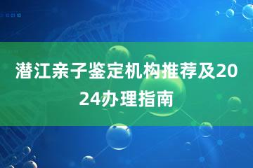 潜江亲子鉴定机构推荐及2024办理指南