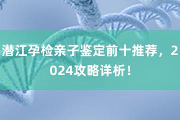 潜江孕检亲子鉴定前十推荐，2024攻略详析！