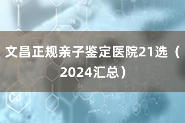 文昌正规亲子鉴定医院21选（2024汇总）