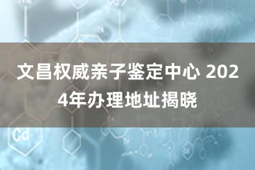 文昌权威亲子鉴定中心 2024年办理地址揭晓