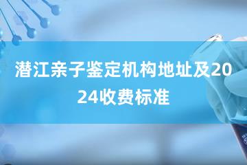 潜江亲子鉴定机构地址及2024收费标准