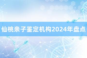 仙桃亲子鉴定机构2024年盘点