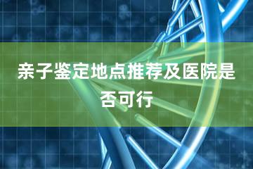 亲子鉴定地点推荐及医院是否可行