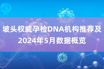 坡头权威孕检DNA机构推荐及2024年5月数据概览