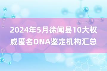 2024年5月徐闻县10大权威匿名DNA鉴定机构汇总