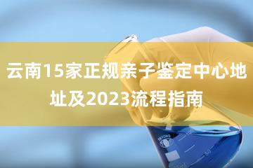 云南15家正规亲子鉴定中心地址及2023流程指南